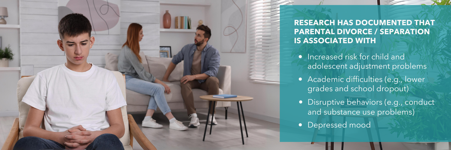 Research has documented parental divorce or separation is associated with increased risk for child and adolescent adjustment problems, academic difficulties, disruptive behaviors, and depression.